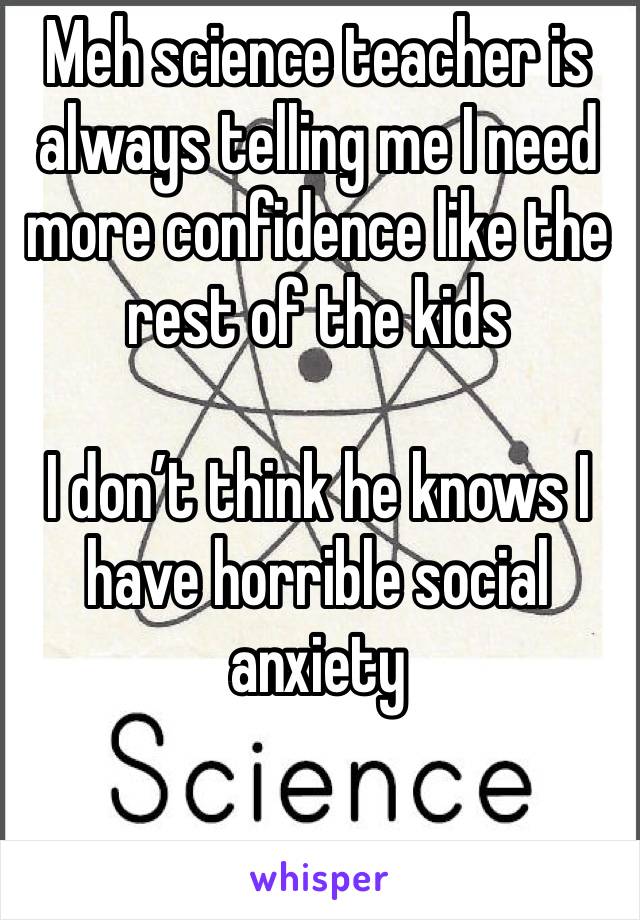 Meh science teacher is always telling me I need more confidence like the rest of the kids

I don’t think he knows I have horrible social anxiety