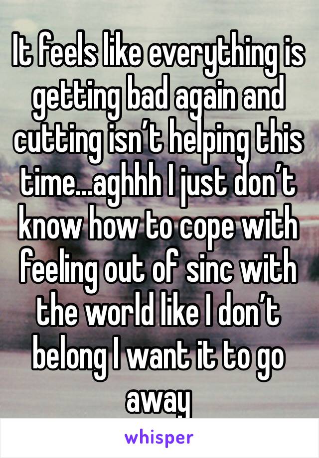 It feels like everything is getting bad again and cutting isn’t helping this time...aghhh I just don’t know how to cope with feeling out of sinc with the world like I don’t belong I want it to go away
