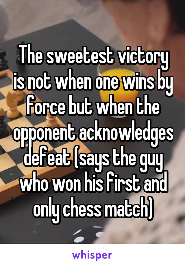 The sweetest victory is not when one wins by force but when the opponent acknowledges defeat (says the guy who won his first and only chess match)