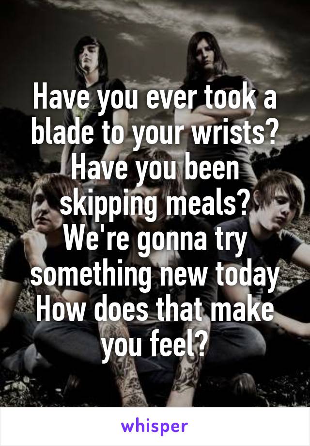 Have you ever took a blade to your wrists?
Have you been skipping meals?
We're gonna try something new today
How does that make you feel?