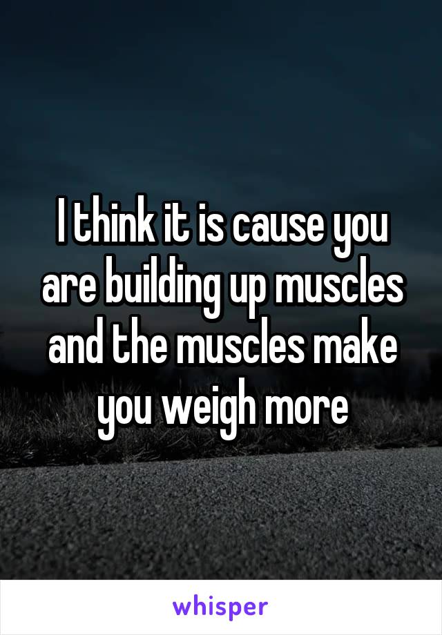 I think it is cause you are building up muscles and the muscles make you weigh more