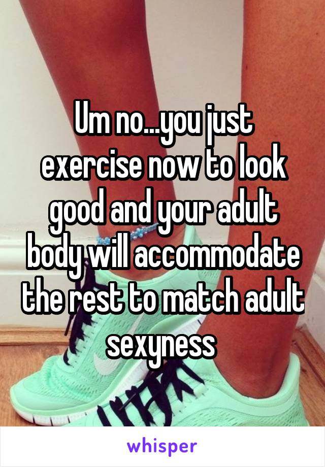 Um no...you just exercise now to look good and your adult body will accommodate the rest to match adult sexyness 