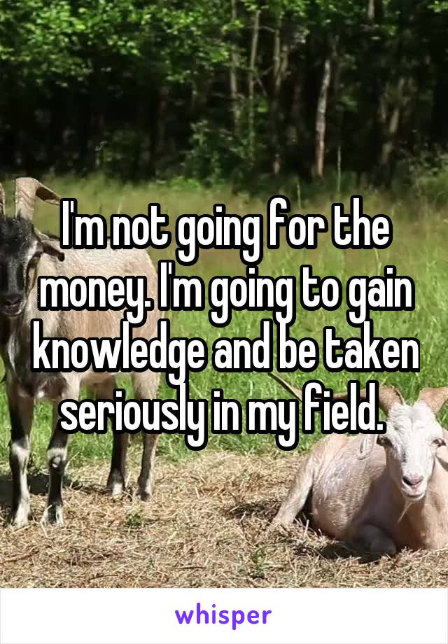 I'm not going for the money. I'm going to gain knowledge and be taken seriously in my field. 