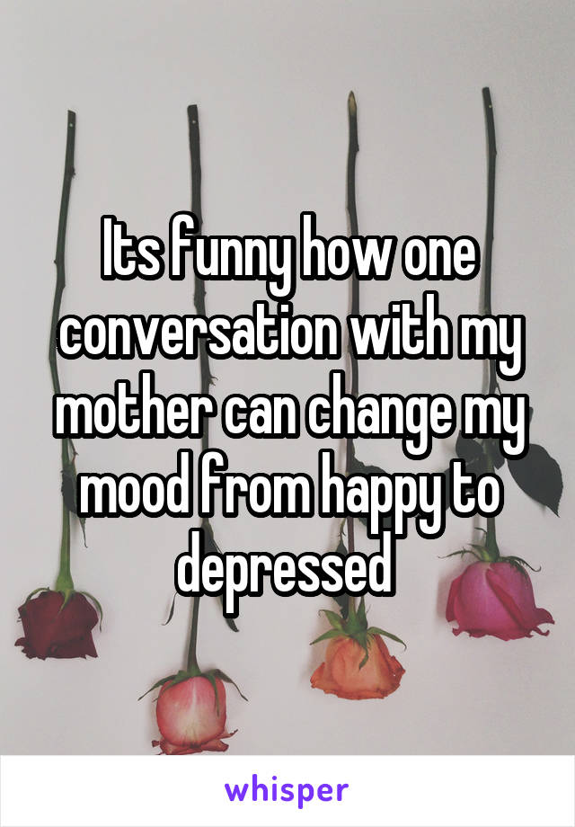 Its funny how one conversation with my mother can change my mood from happy to depressed 