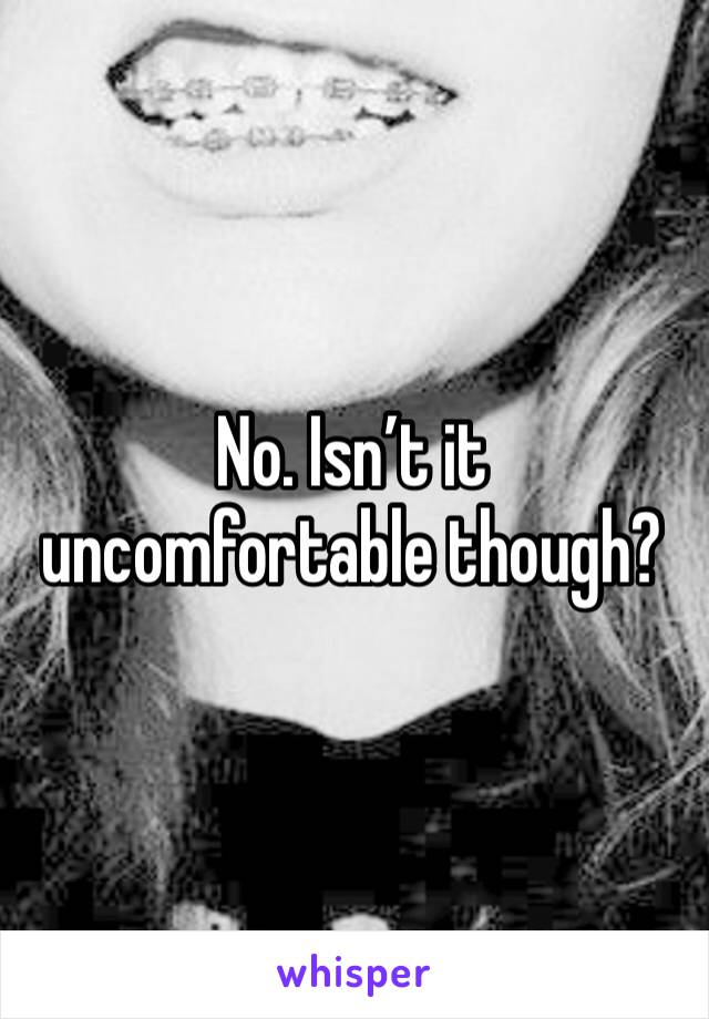 No. Isn’t it uncomfortable though?