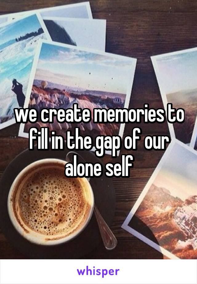 we create memories to fill in the gap of our
alone self