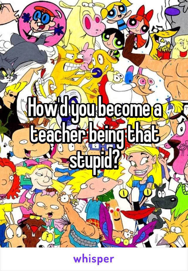 How'd you become a teacher being that stupid?