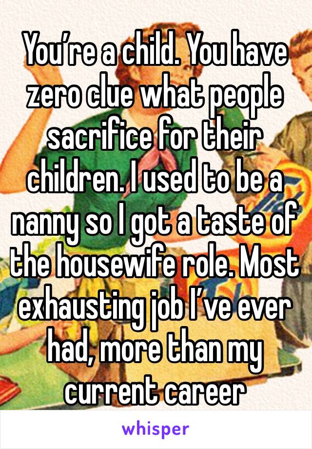 You’re a child. You have zero clue what people sacrifice for their children. I used to be a nanny so I got a taste of the housewife role. Most exhausting job I’ve ever had, more than my current career