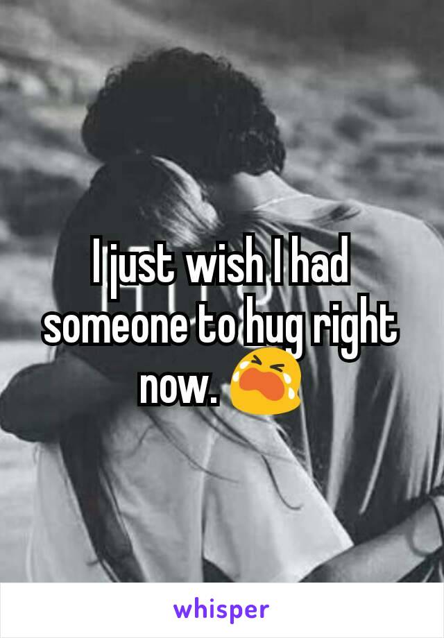I just wish I had someone to hug right now. 😭