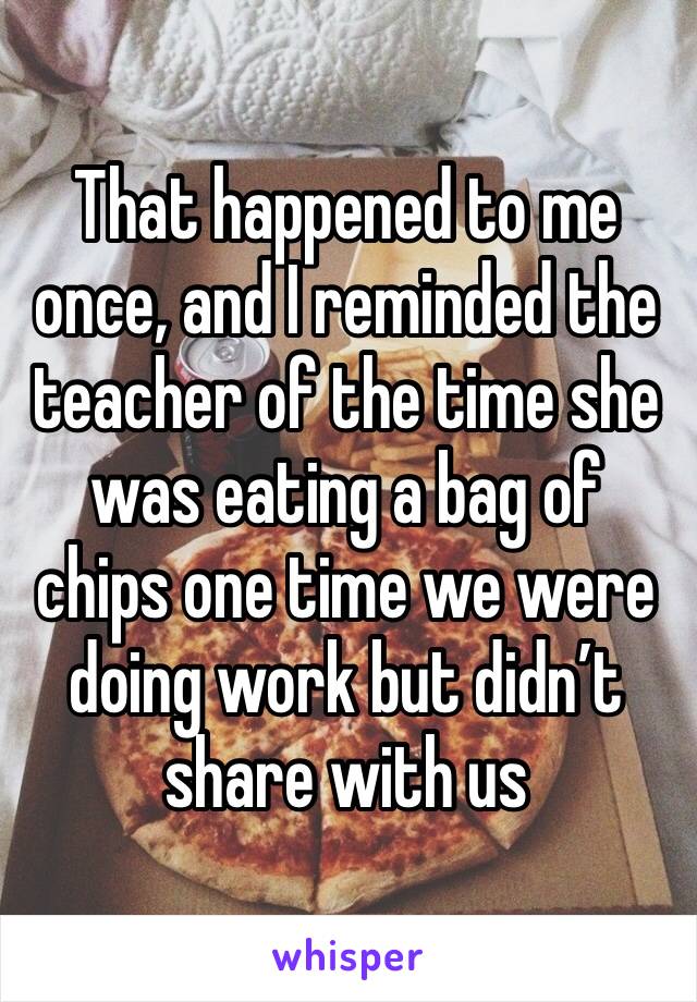 That happened to me once, and I reminded the teacher of the time she was eating a bag of chips one time we were doing work but didn’t share with us