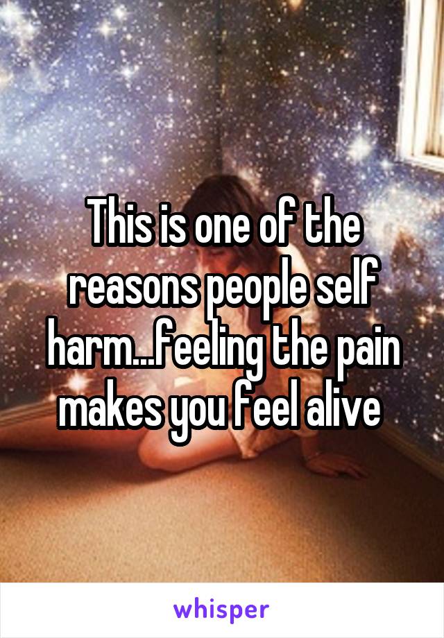 This is one of the reasons people self harm...feeling the pain makes you feel alive 