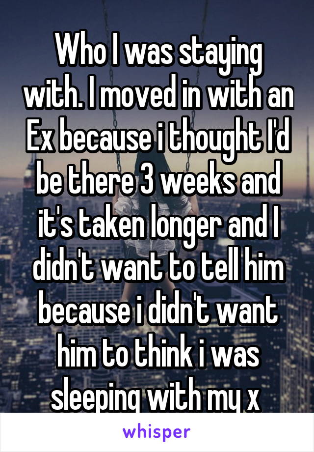 Who I was staying with. I moved in with an Ex because i thought I'd be there 3 weeks and it's taken longer and I didn't want to tell him because i didn't want him to think i was sleeping with my x 