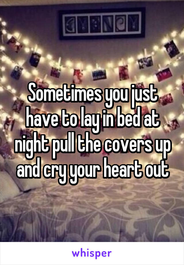 Sometimes you just have to lay in bed at night pull the covers up and cry your heart out