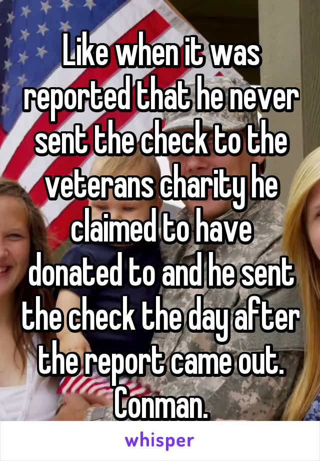 Like when it was reported that he never sent the check to the veterans charity he claimed to have donated to and he sent the check the day after the report came out.
Conman.