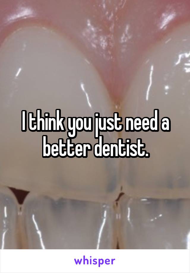 I think you just need a better dentist.