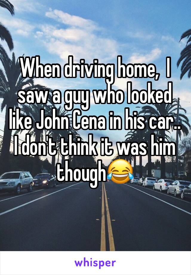 When driving home,  I saw a guy who looked like John Cena in his car.. I don't think it was him though😂