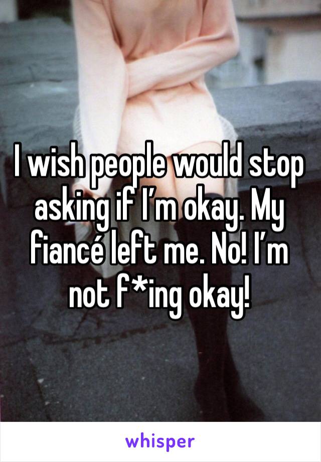 I wish people would stop asking if I’m okay. My fiancé left me. No! I’m not f*ing okay!