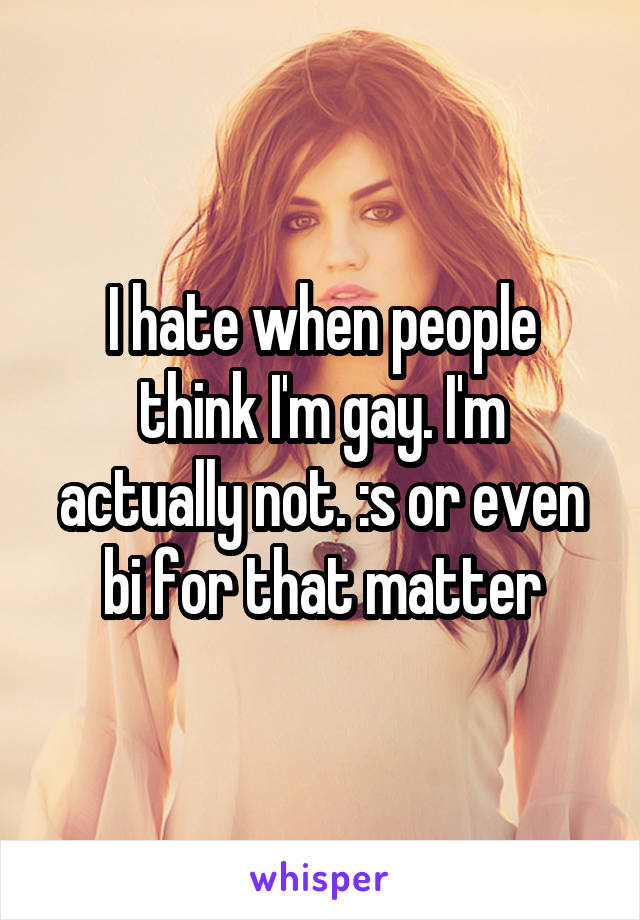 I hate when people think I'm gay. I'm actually not. :s or even bi for that matter