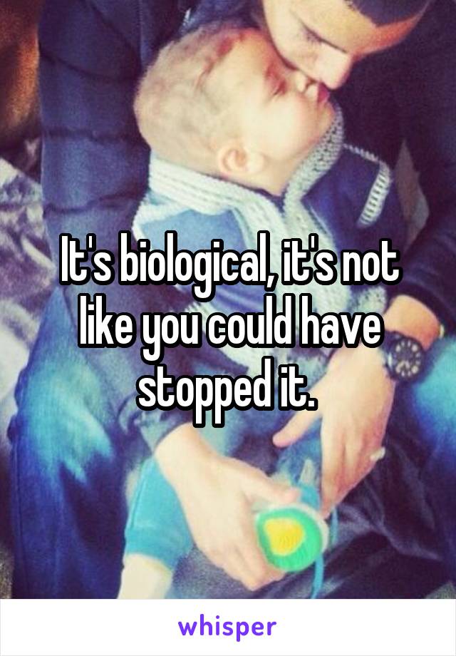 It's biological, it's not like you could have stopped it. 