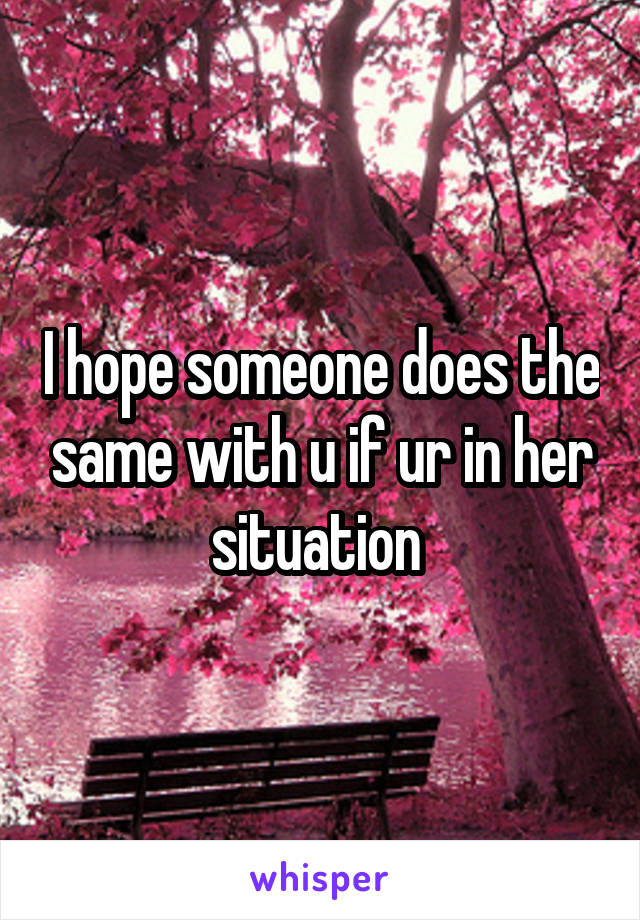 I hope someone does the same with u if ur in her situation 
