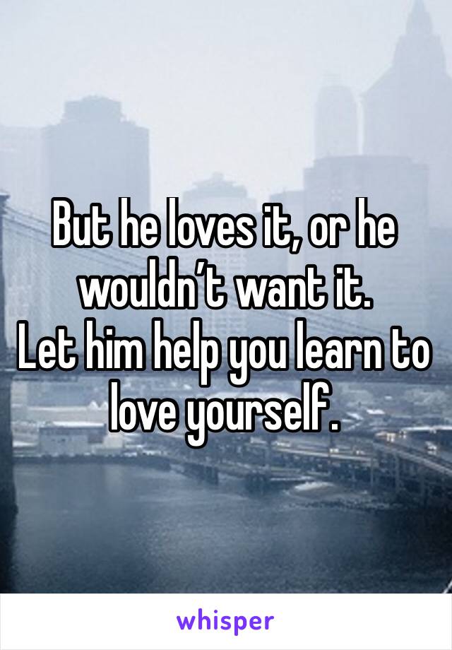 But he loves it, or he wouldn’t want it. 
Let him help you learn to love yourself.