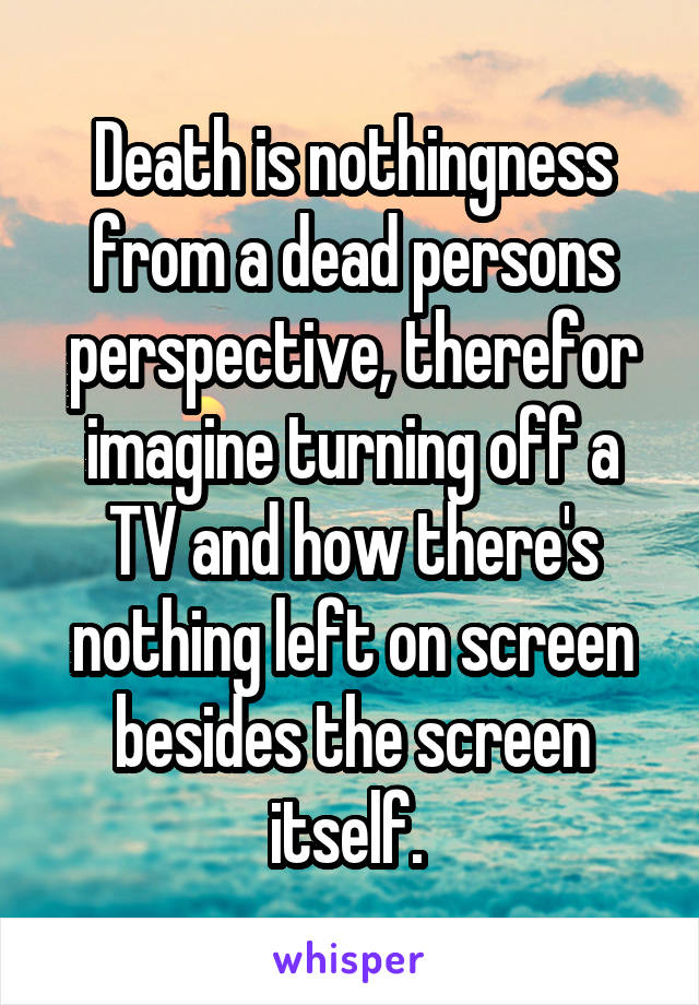 Death is nothingness from a dead persons perspective, therefor imagine turning off a TV and how there's nothing left on screen besides the screen itself. 