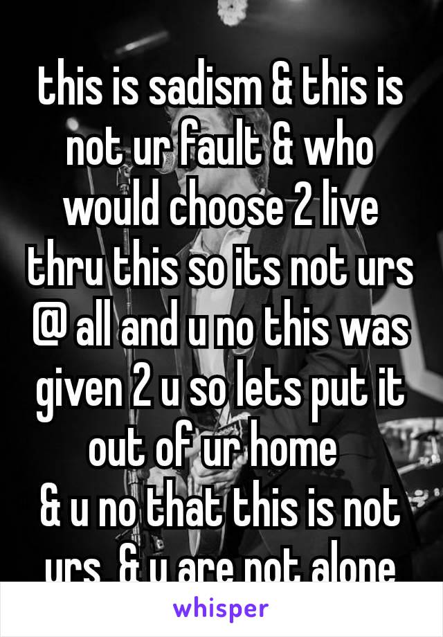this is sadism & this is not ur fault & who would choose 2 live thru this so its not urs @ all and u no this was given 2 u so lets put it out of ur home 
& u no that this is not urs, & u are not alone