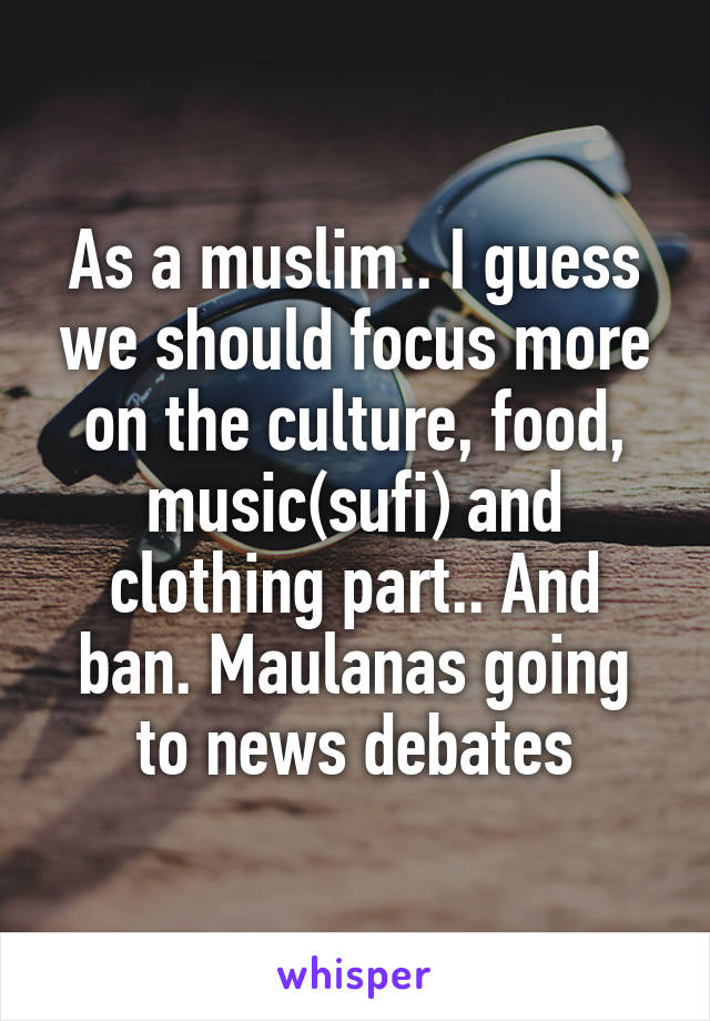 As a muslim.. I guess we should focus more on the culture, food, music(sufi) and clothing part.. And ban. Maulanas going to news debates