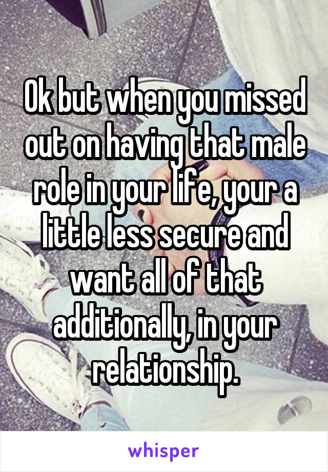 Ok but when you missed out on having that male role in your life, your a little less secure and want all of that additionally, in your relationship.