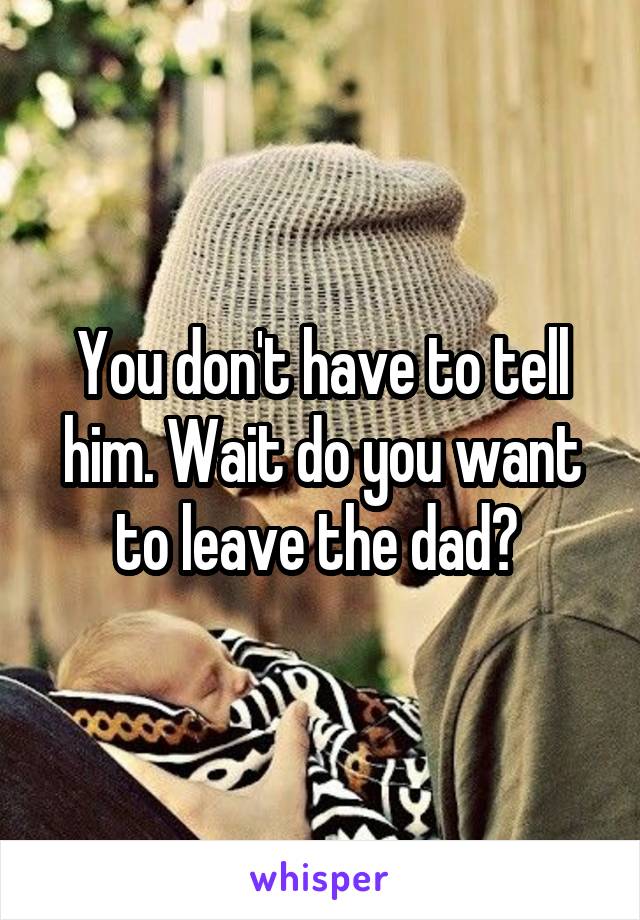 You don't have to tell him. Wait do you want to leave the dad? 