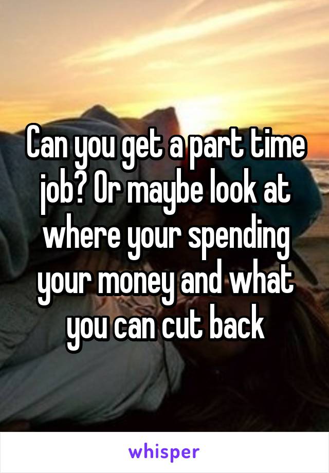 Can you get a part time job? Or maybe look at where your spending your money and what you can cut back