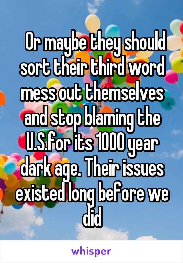   Or maybe they should sort their third word mess out themselves and stop blaming the U.S.for its 1000 year dark age. Their issues existed long before we did