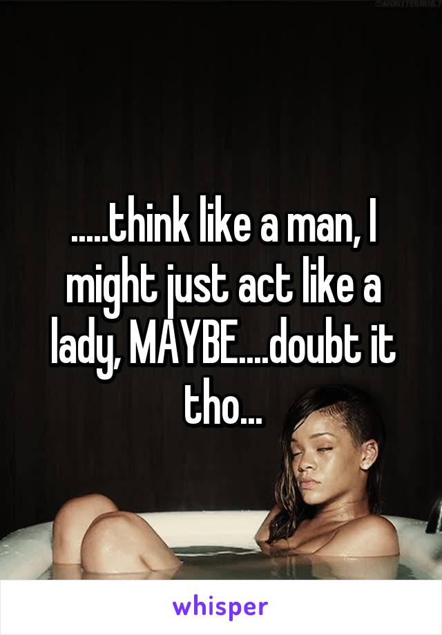 .....think like a man, I might just act like a lady, MAYBE....doubt it tho...
