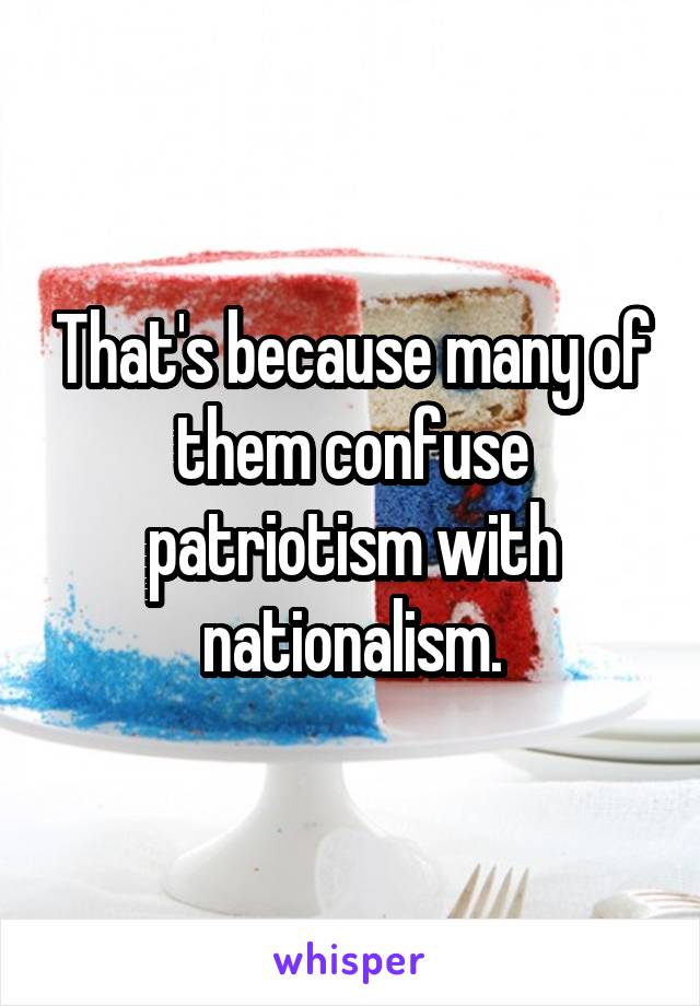 That's because many of them confuse patriotism with nationalism.