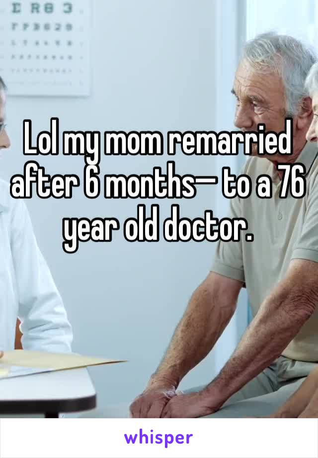 Lol my mom remarried after 6 months— to a 76 year old doctor. 