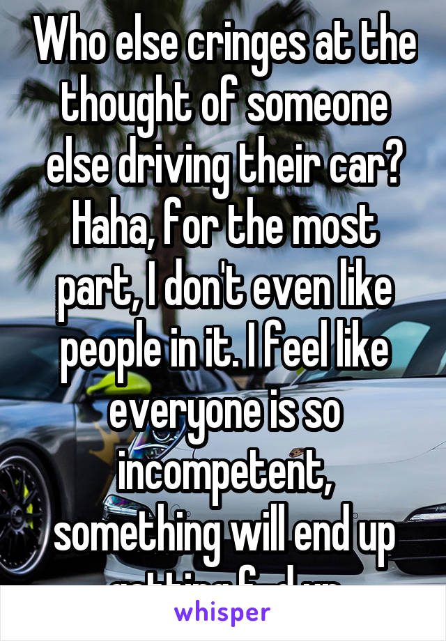 Who else cringes at the thought of someone else driving their car? Haha, for the most part, I don't even like people in it. I feel like everyone is so incompetent, something will end up getting f-d up