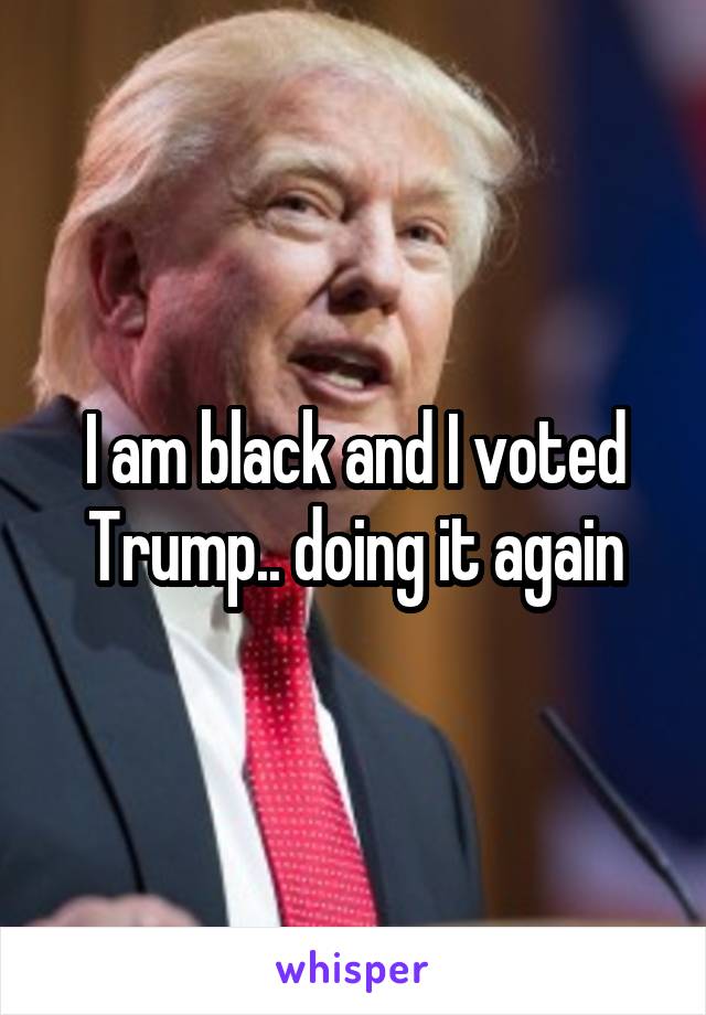 I am black and I voted Trump.. doing it again