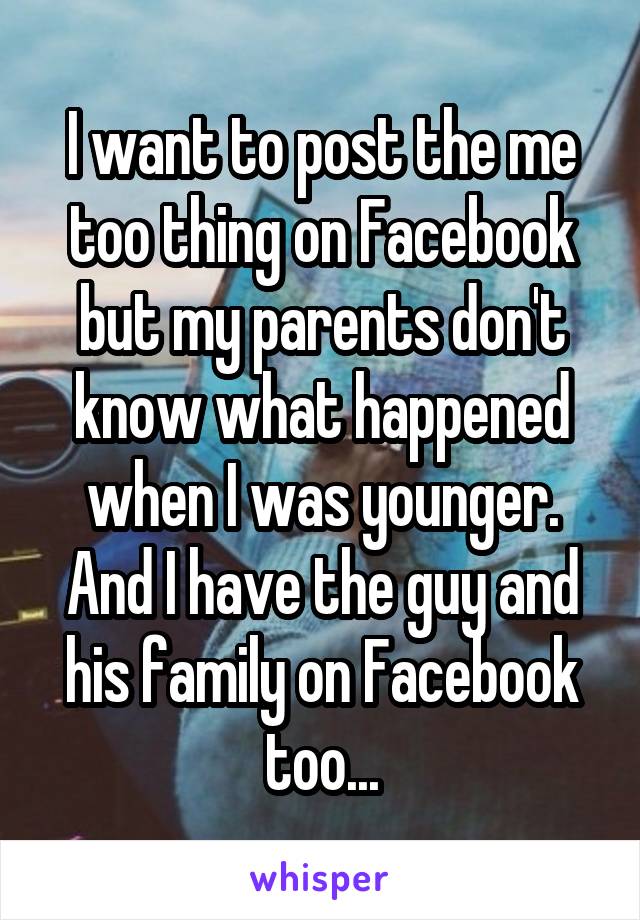 I want to post the me too thing on Facebook but my parents don't know what happened when I was younger. And I have the guy and his family on Facebook too...