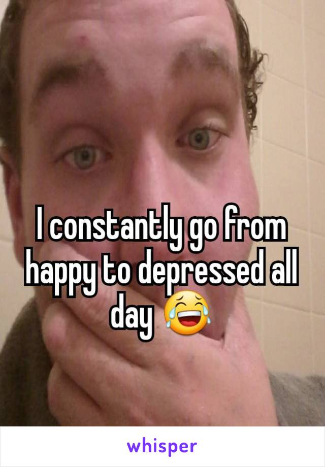 I constantly go from happy to depressed all day 😂