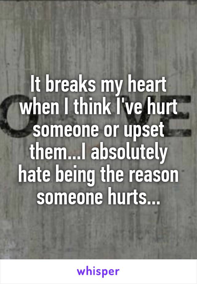 It breaks my heart when I think I've hurt someone or upset them...I absolutely hate being the reason someone hurts...