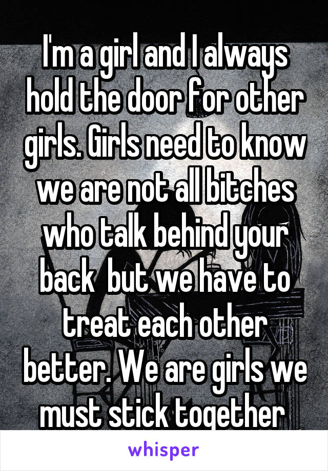 I'm a girl and I always hold the door for other girls. Girls need to know we are not all bitches who talk behind your back  but we have to treat each other better. We are girls we must stick together 