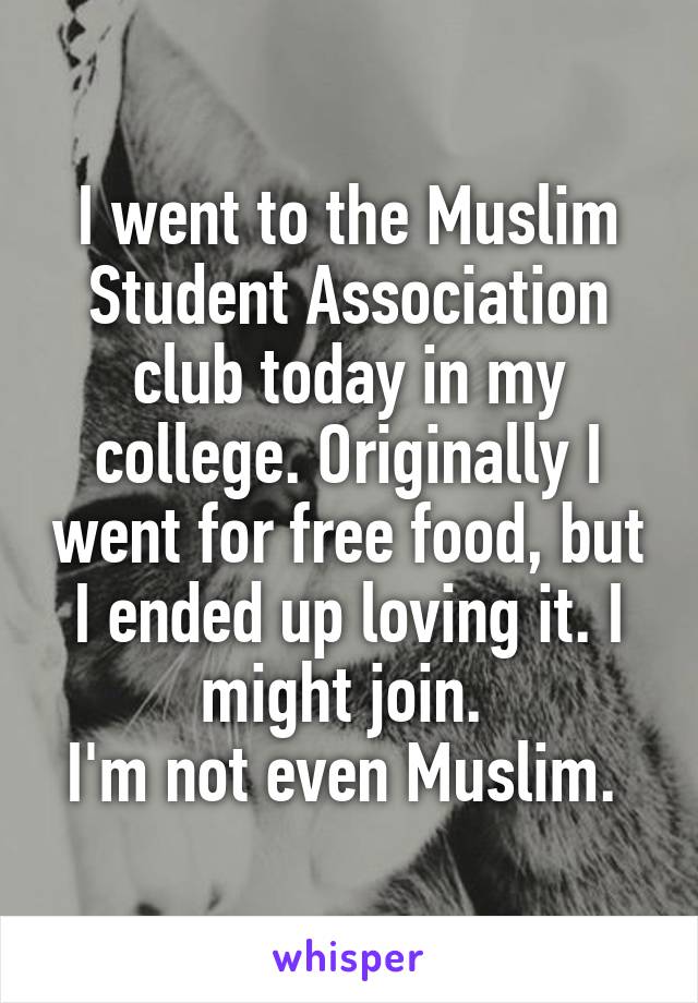 I went to the Muslim Student Association club today in my college. Originally I went for free food, but I ended up loving it. I might join. 
I'm not even Muslim. 
