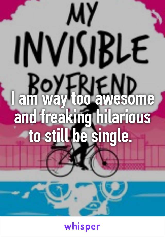 I am way too awesome and freaking hilarious to still be single. 