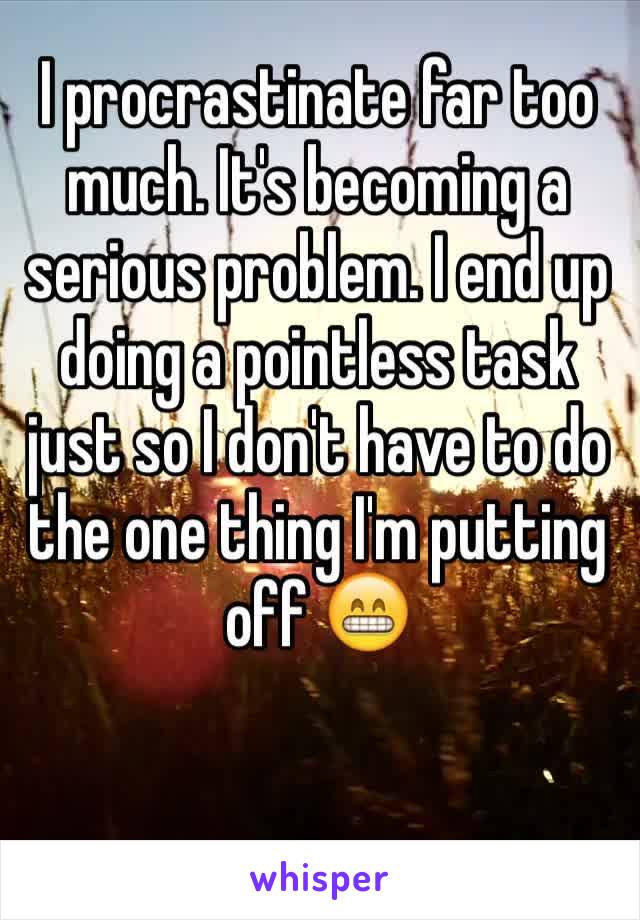I procrastinate far too much. It's becoming a serious problem. I end up doing a pointless task just so I don't have to do the one thing I'm putting off 😁
