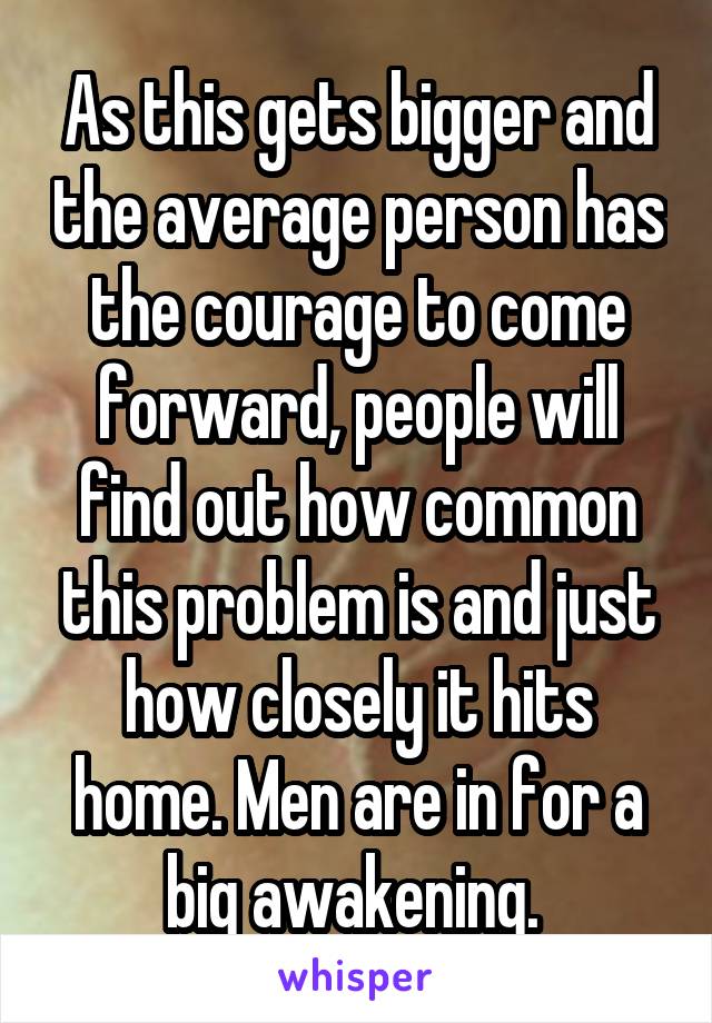As this gets bigger and the average person has the courage to come forward, people will find out how common this problem is and just how closely it hits home. Men are in for a big awakening. 