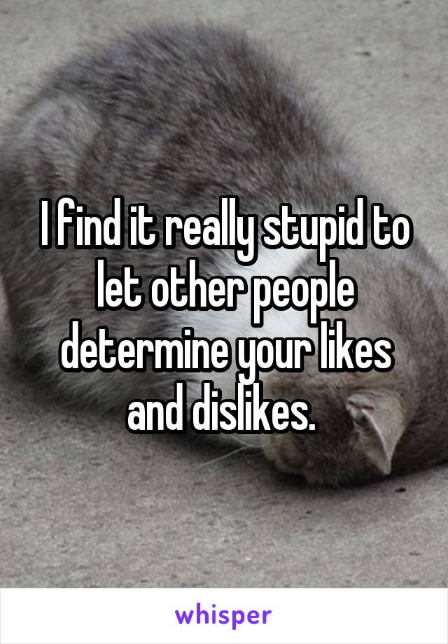 I find it really stupid to let other people determine your likes and dislikes. 