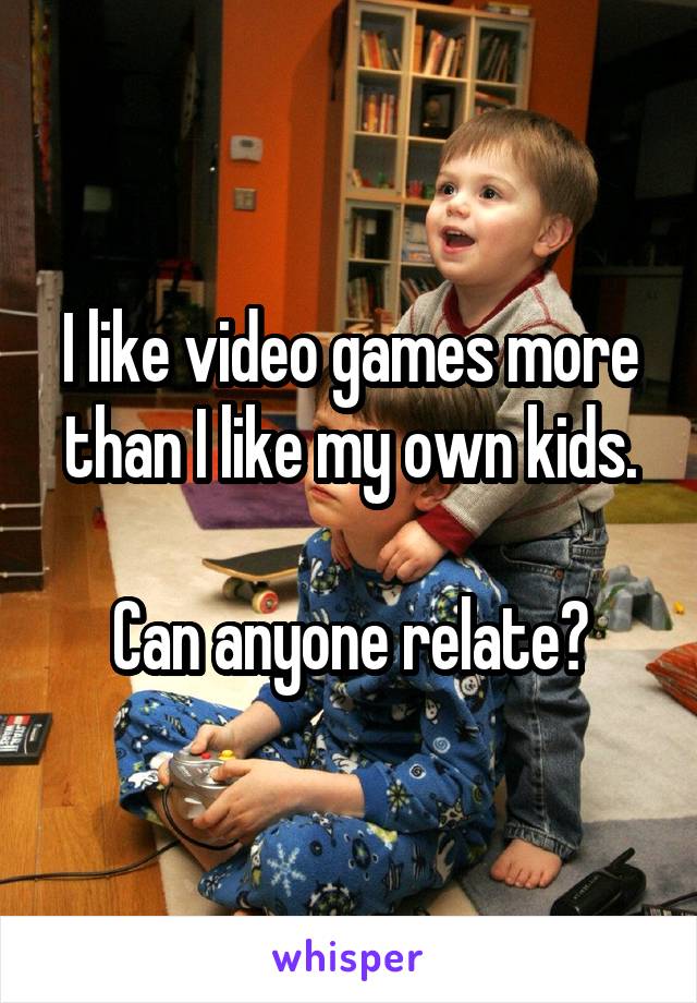I like video games more than I like my own kids.

Can anyone relate?