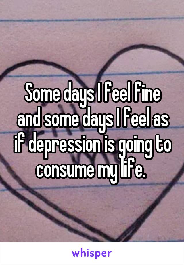 Some days I feel fine and some days I feel as if depression is going to consume my life. 