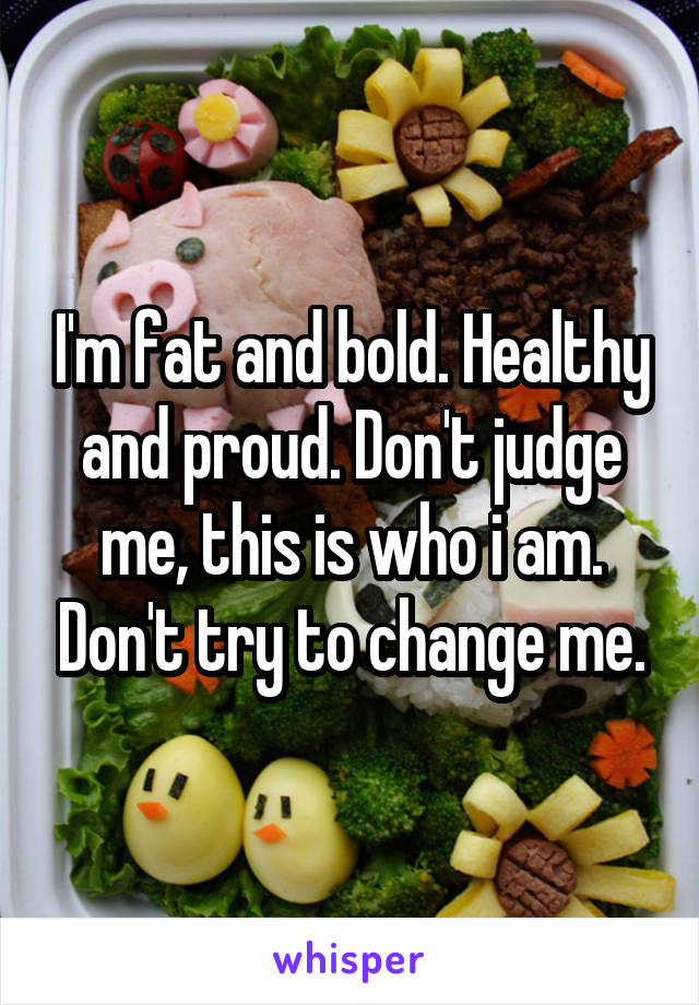I'm fat and bold. Healthy and proud. Don't judge me, this is who i am. Don't try to change me.