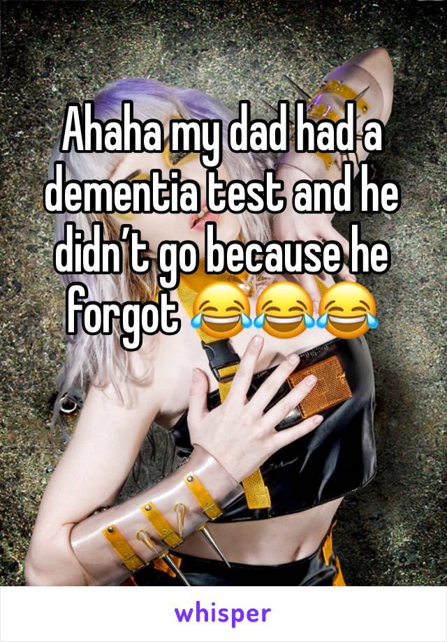 Ahaha my dad had a dementia test and he didn’t go because he forgot 😂😂😂